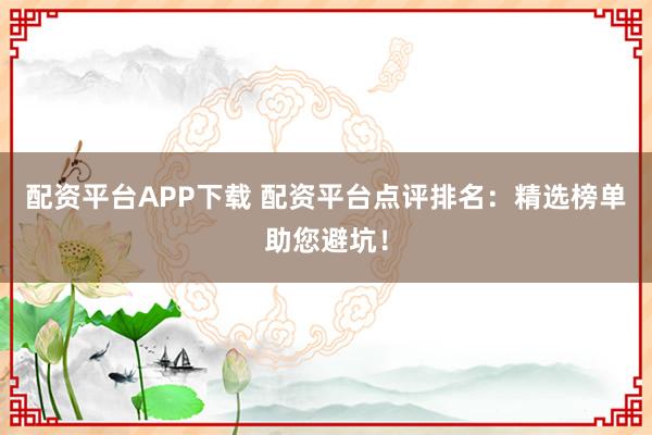 配资平台APP下载 配资平台点评排名：精选榜单助您避坑！