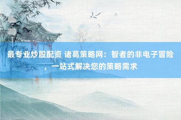 最专业炒股配资 诸葛策略网：智者的非电子冒险，一站式解决您的策略需求