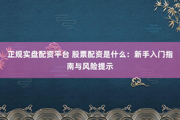 正规实盘配资平台 股票配资是什么：新手入门指南与风险提示