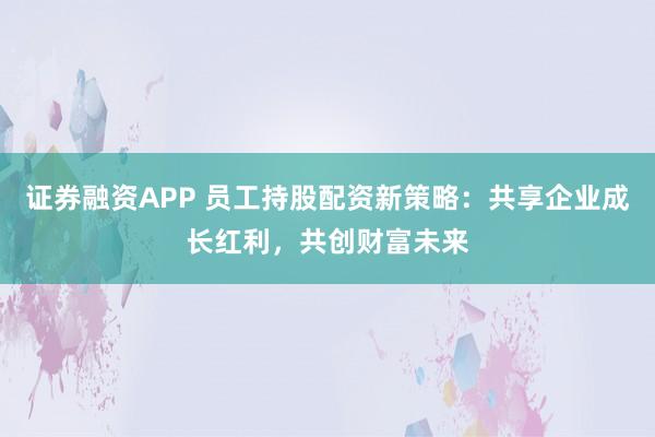 证券融资APP 员工持股配资新策略：共享企业成长红利，共创财富未来