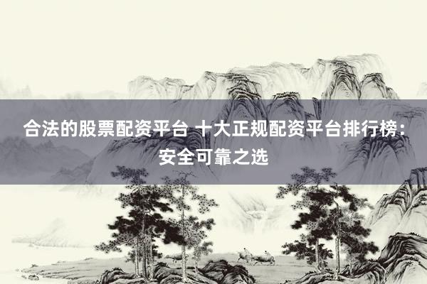 合法的股票配资平台 十大正规配资平台排行榜：安全可靠之选