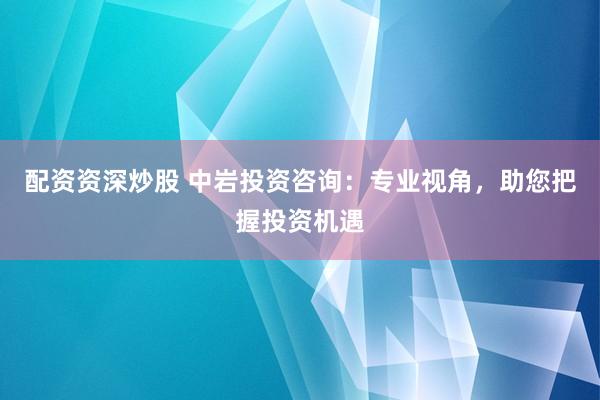 配资资深炒股 中岩投资咨询：专业视角，助您把握投资机遇