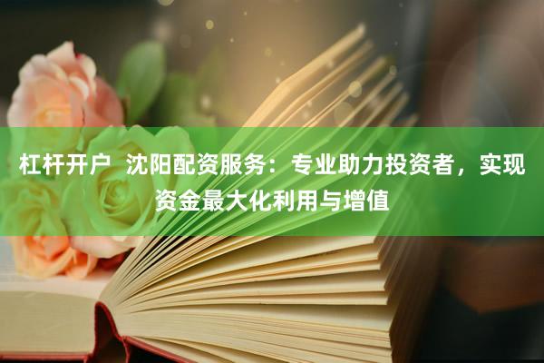 杠杆开户  沈阳配资服务：专业助力投资者，实现资金最大化利用与增值