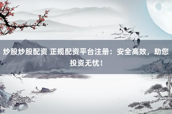炒股炒股配资 正规配资平台注册：安全高效，助您投资无忧！