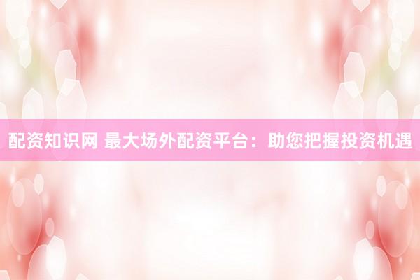 配资知识网 最大场外配资平台：助您把握投资机遇