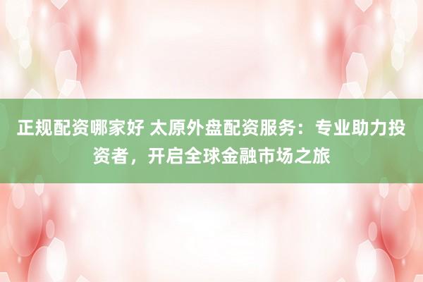 正规配资哪家好 太原外盘配资服务：专业助力投资者，开启全球金融市场之旅