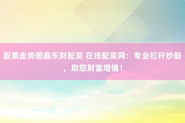 股票走势图鑫东财配资 在线配资网：专业杠杆炒股，助您财富增值！