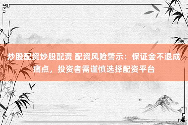 炒股配资炒股配资 配资风险警示：保证金不退成痛点，投资者需谨慎选择配资平台