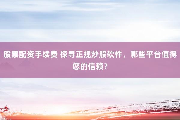 股票配资手续费 探寻正规炒股软件，哪些平台值得您的信赖？