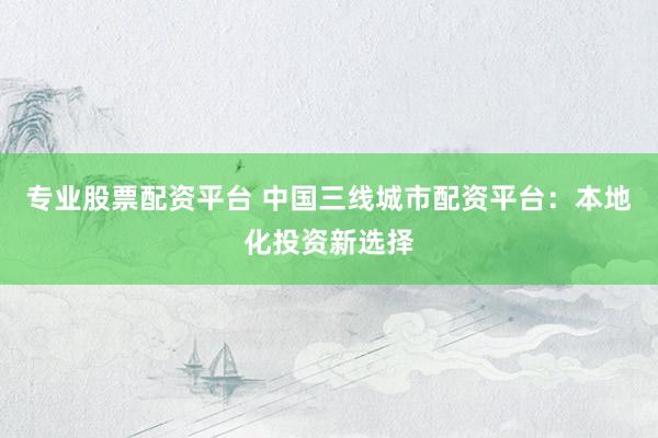 专业股票配资平台 中国三线城市配资平台：本地化投资新选择