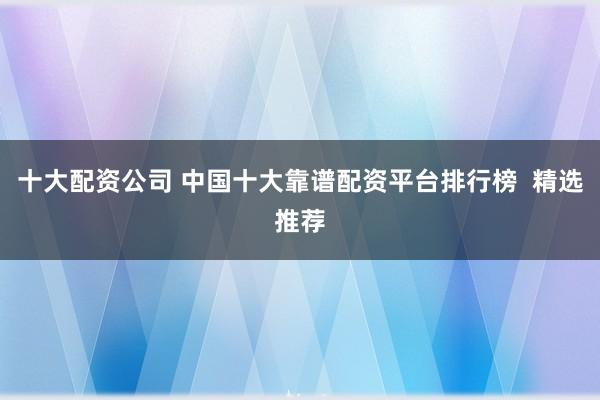 十大配资公司 中国十大靠谱配资平台排行榜  精选推荐