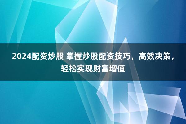 2024配资炒股 掌握炒股配资技巧，高效决策，轻松实现财富增值