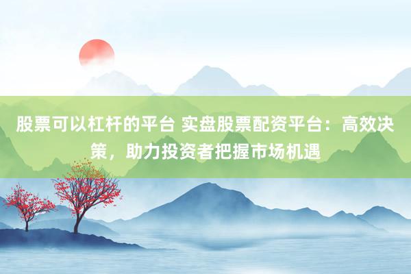 股票可以杠杆的平台 实盘股票配资平台：高效决策，助力投资者把握市场机遇