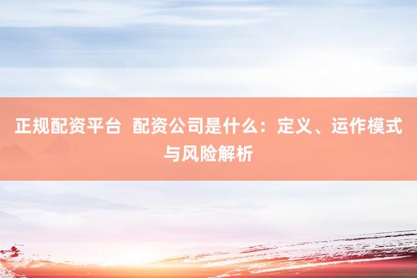正规配资平台  配资公司是什么：定义、运作模式与风险解析