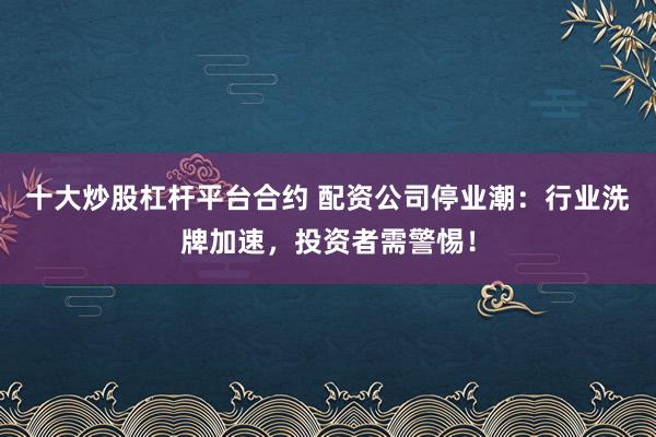 十大炒股杠杆平台合约 配资公司停业潮：行业洗牌加速，投资者需警惕！