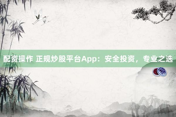 配资操作 正规炒股平台App：安全投资，专业之选