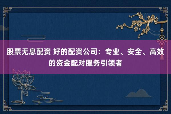 股票无息配资 好的配资公司：专业、安全、高效的资金配对服务引领者