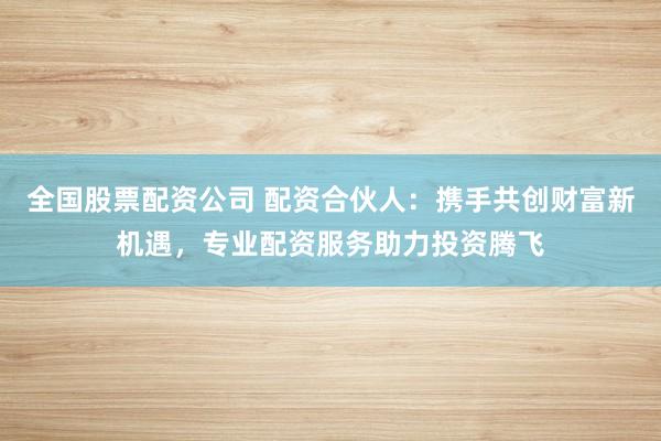 全国股票配资公司 配资合伙人：携手共创财富新机遇，专业配资服务助力投资腾飞
