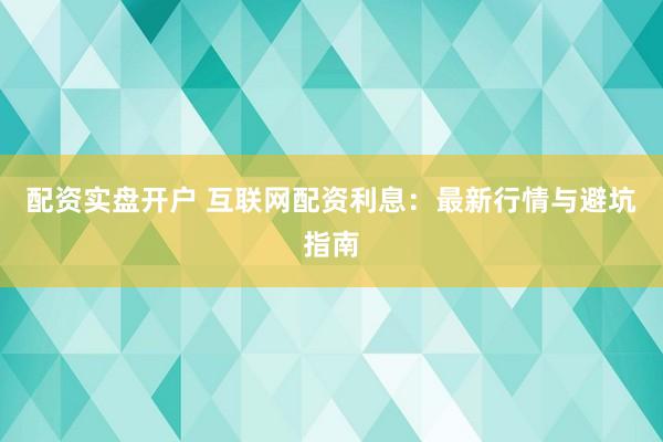 配资实盘开户 互联网配资利息：最新行情与避坑指南