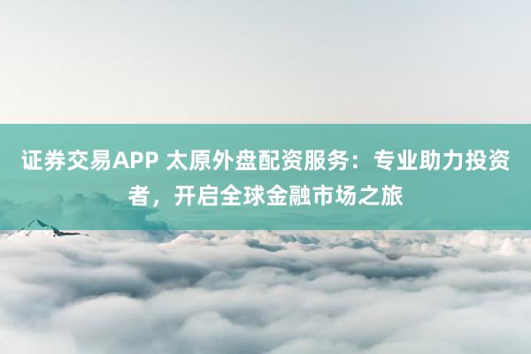 证券交易APP 太原外盘配资服务：专业助力投资者，开启全球金融市场之旅
