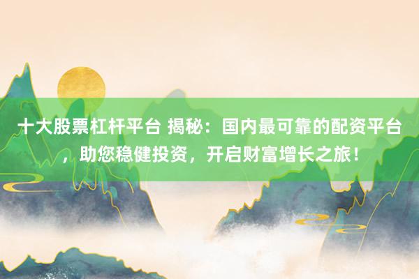 十大股票杠杆平台 揭秘：国内最可靠的配资平台，助您稳健投资，开启财富增长之旅！