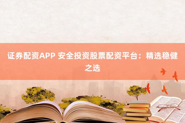 证券配资APP 安全投资股票配资平台：精选稳健之选