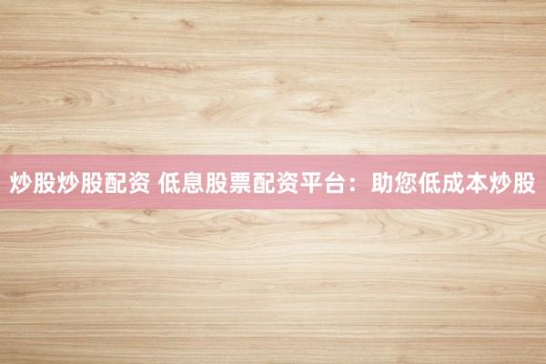 炒股炒股配资 低息股票配资平台：助您低成本炒股