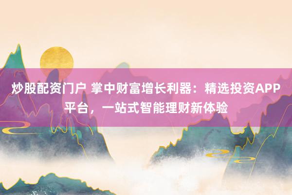 炒股配资门户 掌中财富增长利器：精选投资APP平台，一站式智能理财新体验