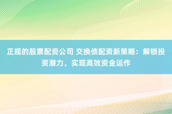 正规的股票配资公司 交换债配资新策略：解锁投资潜力，实现高效资金运作