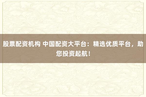 股票配资机构 中国配资大平台：精选优质平台，助您投资起航！