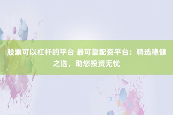 股票可以杠杆的平台 最可靠配资平台：精选稳健之选，助您投资无忧