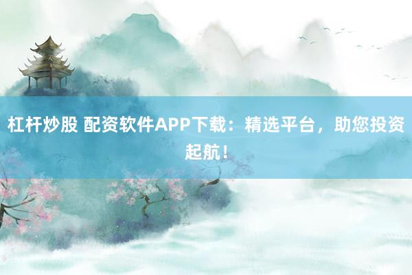 杠杆炒股 配资软件APP下载：精选平台，助您投资起航！