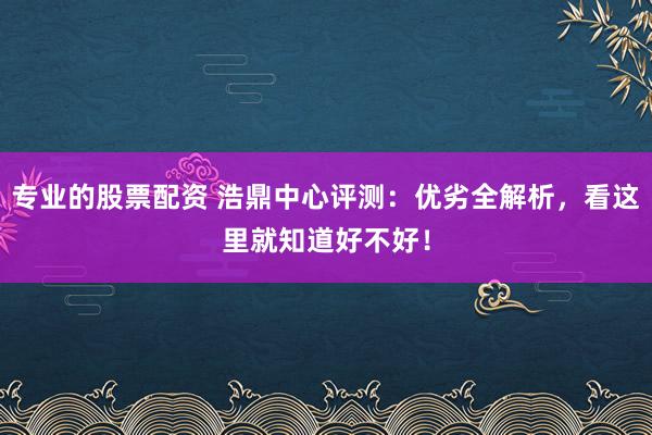 专业的股票配资 浩鼎中心评测：优劣全解析，看这里就知道好不好！