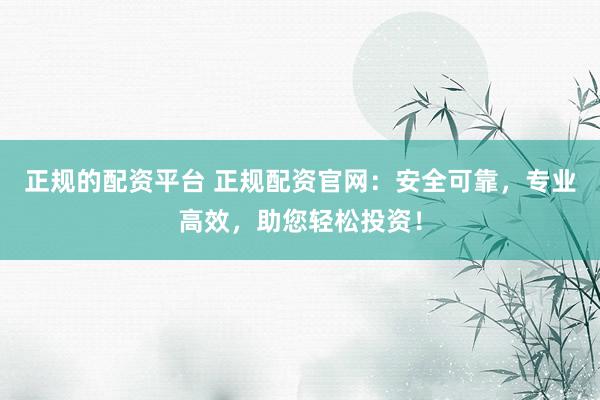 正规的配资平台 正规配资官网：安全可靠，专业高效，助您轻松投资！
