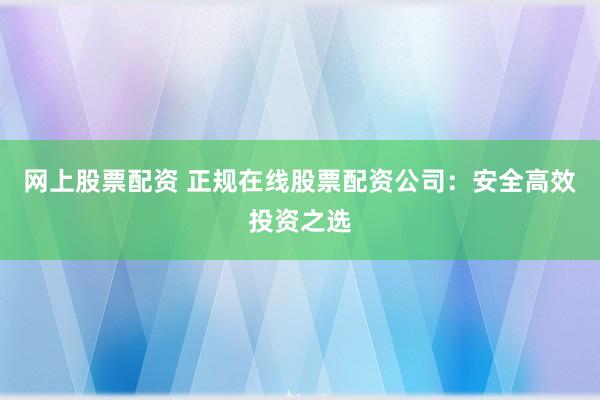网上股票配资 正规在线股票配资公司：安全高效投资之选