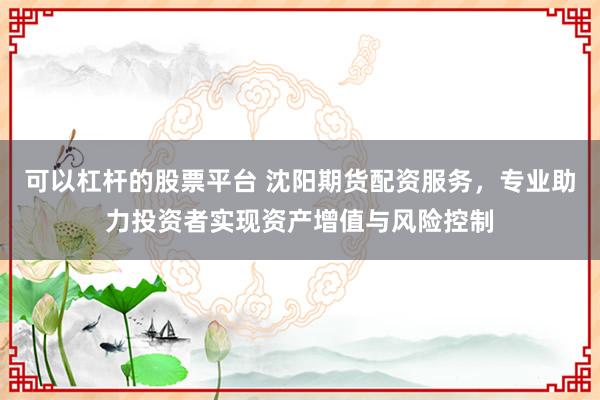 可以杠杆的股票平台 沈阳期货配资服务，专业助力投资者实现资产增值与风险控制
