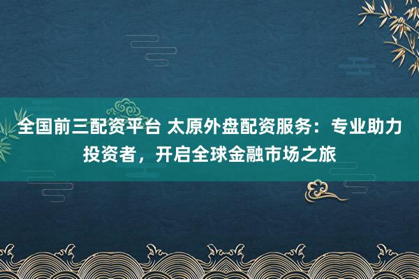全国前三配资平台 太原外盘配资服务：专业助力投资者，开启全球金融市场之旅