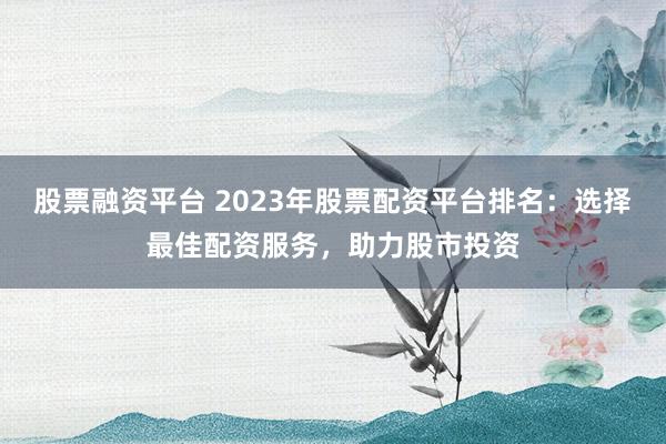 股票融资平台 2023年股票配资平台排名：选择最佳配资服务，助力股市投资