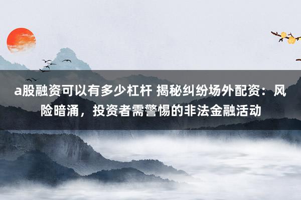 a股融资可以有多少杠杆 揭秘纠纷场外配资：风险暗涌，投资者需警惕的非法金融活动