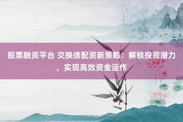 股票融资平台 交换债配资新策略：解锁投资潜力，实现高效资金运作