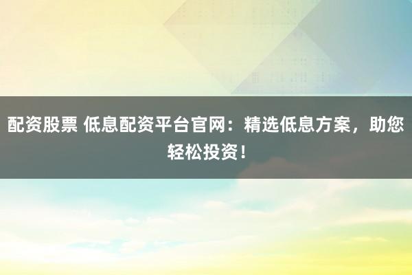 配资股票 低息配资平台官网：精选低息方案，助您轻松投资！