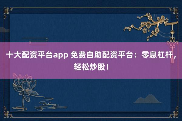 十大配资平台app 免费自助配资平台：零息杠杆，轻松炒股！