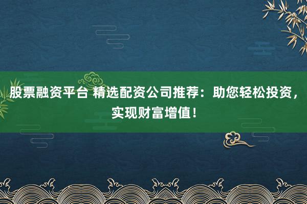股票融资平台 精选配资公司推荐：助您轻松投资，实现财富增值！