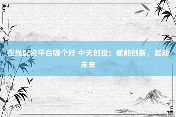 在线配资平台哪个好 中天创投：赋能创新，驱动未来