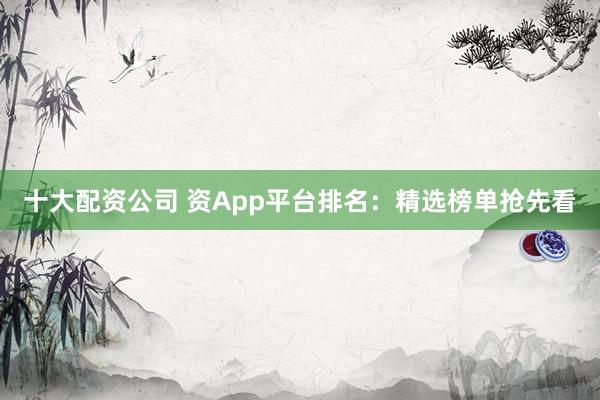 十大配资公司 资App平台排名：精选榜单抢先看
