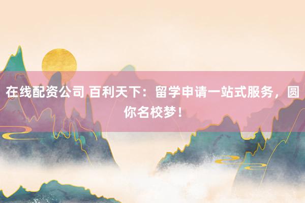 在线配资公司 百利天下：留学申请一站式服务，圆你名校梦！