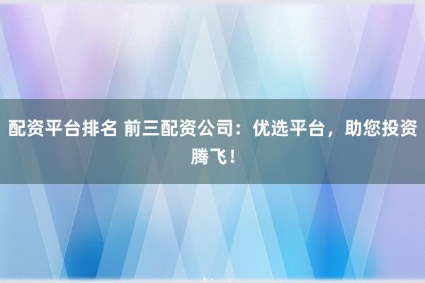 配资平台排名 前三配资公司：优选平台，助您投资腾飞！