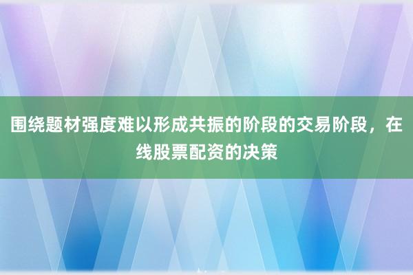 围绕题材强度难以形成共振的阶段的交易阶段，在线股票配资的决策
