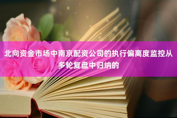 北向资金市场中南京配资公司的执行偏离度监控从多轮复盘中归纳的