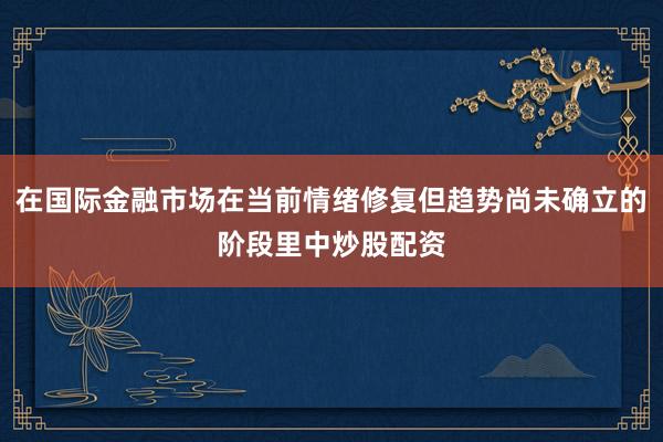 在国际金融市场在当前情绪修复但趋势尚未确立的阶段里中炒股配资